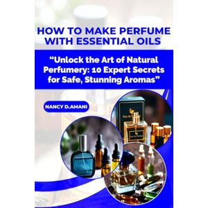 D.AMANI, NANCY HOW TO MAKE PERFUME WITH ESSENTIAL OILS: “Unlock the Art of Natural Perfumery: 10 Expert Secrets for Safe, Stunning Aromas” D.AMANI, NANCY HOW TO MAKE PERFUME WITH ESSENTIAL OILS: “Unlock the Art of Natural Perfumery: 10 Expert Secrets for Safe, Stunning Aromas”