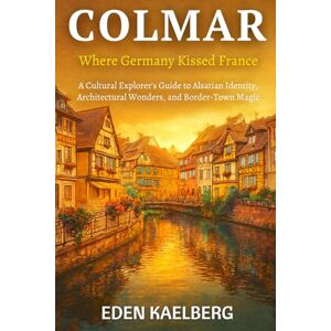 Kaelberg, Eden Colmar: Where Germany Kissed France: A Cultural Explorer's Guide to Alsatian Identity, Architectural Wonders, and Border-Town Magic Kaelberg, Eden Colmar: Where Germany Kissed France: A Cultural Explorer's Guide to Alsatian Identity, Architectural Wonders, and Border-Town Magic