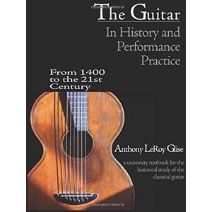 Glise, Anthony LeRoy The Guitar in History and Performance Practice from 1400 to Today: A University Textbook for the Historical Study of the Classical Guitar Glise, Anthony LeRoy The Guitar in History and Performance Practice from 1400 to Today: A University Textbook for the Historical Study of the Classical Guitar