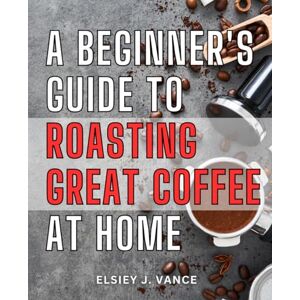 Vance, Elsiey J. A Beginner's Guide To Roasting Great Coffee At Home: Mastering the Art of Roasting at Home and in Your Coffee Business How-To Guide for Aspiring Home and Professional Coffee Roasters Vance, Elsiey J. A Beginner's Guide To Roasting Great Coffee At Home: Mastering the Art of Roasting at Home and in Your Coffee Business How-To Guide for Aspiring Home and Professional Coffee Roasters