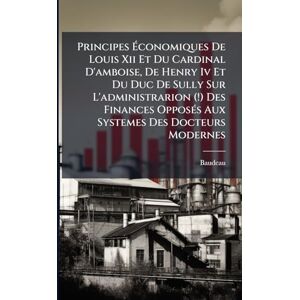 Principes Économiques De Louis Xii Et Du Cardinal D'amboise, De Henry Iv Et Du Duc De Sully Sur L'administrarion (!) Des Finances OpposÃ(c)s Aux Systemes Des Docteurs Modernes Principes Économiques De Louis Xii Et Du Cardinal D'amboise, De Henry Iv Et Du Duc De Sully Sur L'administrarion (!) Des Finances OpposÃ(c)s Aux Systemes Des Docteurs Modernes