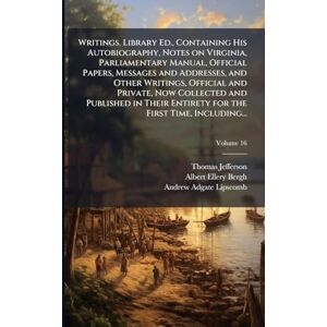 Jefferson, Thomas 1743-1826 Writings. Library Ed., Containing His Autobiography, Notes on Virginia, Parliamentary Manual, Official Papers, Messages and Addresses, and Other ... Entirety for the First Time, Including... Jefferson, Thomas 1743-1826 Writings. Library Ed., Containing His Autobiography, Notes on Virginia, Parliamentary Manual, Official Papers, Messages and Addresses, and Other ... Entirety for the First Time, Including...