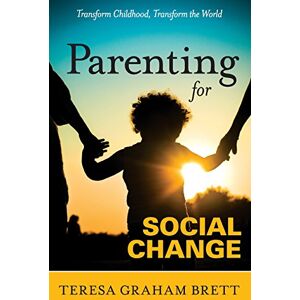 Brett, Teresa Graham Parenting for Social Change: Transform Childhood, Transform the World Brett, Teresa Graham Parenting for Social Change: Transform Childhood, Transform the World