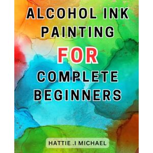 Michael, Hattie .I Alcohol Ink Painting For Complete Beginners: Discover the Art of Alcohol-Ink-Painting: Unleash Your Creativity with Expert Techniques, Step-by-Step Instructions, and Valuable Tips Michael, Hattie .I Alcohol Ink Painting For Complete Beginners: Discover the Art of Alcohol-Ink-Painting: Unleash Your Creativity with Expert Techniques, Step-by-Step Instructions, and Valuable Tips