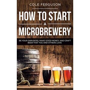 Ferguson, Cole How to Start a Microbrewery: Be Your Own Boss, Make Good Money, and Craft Beer That You and Others Love Ferguson, Cole How to Start a Microbrewery: Be Your Own Boss, Make Good Money, and Craft Beer That You and Others Love