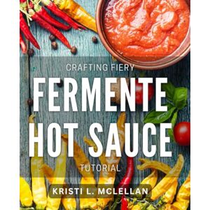 L Mclellan, Kristi Crafting Fiery Fermented Hot Sauce Tutorial: Master the Art of Homemade Spicy Sauces with Step-by-Step Instructions L Mclellan, Kristi Crafting Fiery Fermented Hot Sauce Tutorial: Master the Art of Homemade Spicy Sauces with Step-by-Step Instructions