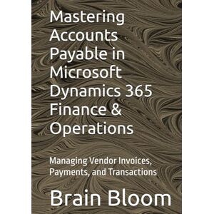 Bloom, Brain Mastering Accounts Payable in Microsoft Dynamics 365 Finance & Operations: Managing Vendor Invoices, Payments, and Transactions Bloom, Brain Mastering Accounts Payable in Microsoft Dynamics 365 Finance & Operations: Managing Vendor Invoices, Payments, and Transactions