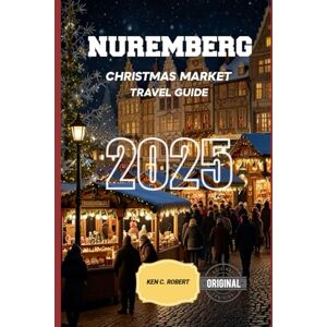 C. ROBERT, KEN NUREMBERG CHRISTMAS MARKET TRAVEL GUIDE 2025: A Winter Wonderland to Explore the Best Christmas Markets, Traditions, and Holiday Delights (ADVENTURERS HIKING) C. ROBERT, KEN NUREMBERG CHRISTMAS MARKET TRAVEL GUIDE 2025: A Winter Wonderland to Explore the Best Christmas Markets, Traditions, and Holiday Delights (ADVENTURERS HIKING)