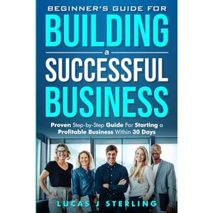 Sterling, Lucas J Beginner's Guide for Starting a Successful Business: Proven Step-by-Step Guide for Starting a Profitable Business Within 30 days Sterling, Lucas J Beginner's Guide for Starting a Successful Business: Proven Step-by-Step Guide for Starting a Profitable Business Within 30 days