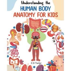 Tucker, Z.B. Understanding the Human Body: Human Anatomy Made Easy for Kids Tucker, Z.B. Understanding the Human Body: Human Anatomy Made Easy for Kids