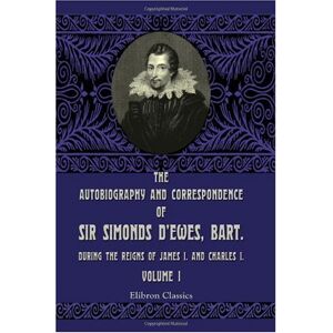 D'Ewes, Simonds The Autobiography and Correspondence of Sir Simonds D'Ewes, Bart., during the Reigns of James I. and Charles I: Volume 1 D'Ewes, Simonds The Autobiography and Correspondence of Sir Simonds D'Ewes, Bart., during the Reigns of James I. and Charles I: Volume 1