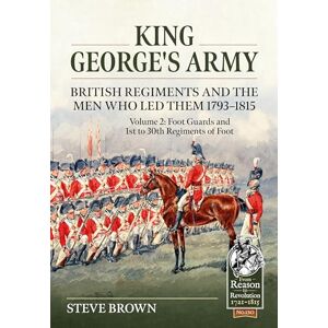 Brown, Steve King George’s Army British Regiments and the Men Who Led Them 1793-1815 Volume 2: Foot Guards and 1st to 30th Regiments of Foot: 130 (From Reason to Revolution 1721-1815) Brown, Steve King George’s Army British Regiments and the Men Who Led Them 1793-1815 Volume 2: Foot Guards and 1st to 30th Regiments of Foot: 130 (From Reason to Revolution 1721-1815)