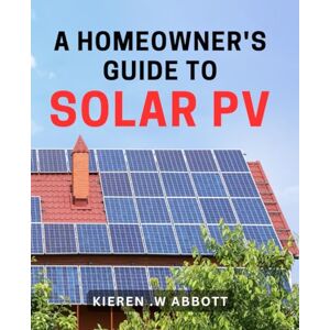 .W Abbott, Kieren A Homeowner's Guide To Solar PV: Maximize Your Savings and Environmental Impact with Solar Panels at Home. .W Abbott, Kieren A Homeowner's Guide To Solar PV: Maximize Your Savings and Environmental Impact with Solar Panels at Home.