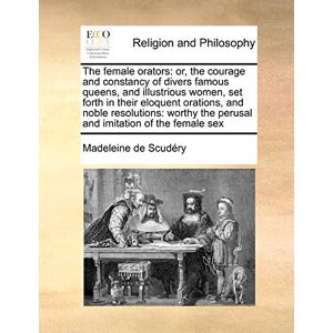 De Scudry, Madeleine The Female Orators: Or, the Courage and Constancy of Divers Famous Queens, and Illustrious Women, Set Forth in Their Eloquent Orations, and Noble ... the Perusal and Imitation of the Female Sex De Scudry, Madeleine The Female Orators: Or, the Courage and Constancy of Divers Famous Queens, and Illustrious Women, Set Forth in Their Eloquent Orations, and Noble ... the Perusal and Imitation of the Female Sex
