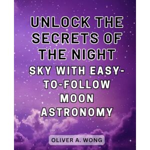 Wong, Oliver A. Unlock the Secrets of the Night Sky with Easy-to-Follow Moon Astronomy: Discover the Wonders of Moon Astronomy with this Beginner's Guide to Celestial Exploration Wong, Oliver A. Unlock the Secrets of the Night Sky with Easy-to-Follow Moon Astronomy: Discover the Wonders of Moon Astronomy with this Beginner's Guide to Celestial Exploration