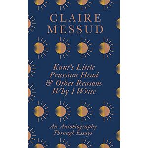 Messud, Claire Kant's Little Prussian Head and Other Reasons Why I Write: An Autobiography Through Essays Messud, Claire Kant's Little Prussian Head and Other Reasons Why I Write: An Autobiography Through Essays