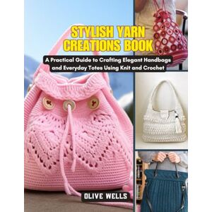 Wells, Olive Stylish Yarn Creations Book: A Practical Guide to Crafting Elegant Handbags and Everyday Totes Using Knit and Crochet Wells, Olive Stylish Yarn Creations Book: A Practical Guide to Crafting Elegant Handbags and Everyday Totes Using Knit and Crochet