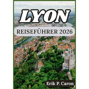 P. Caron, Erik LYON REISEFÜHRER 2026: Erkunden Sie die reiche Geschichte der Stadt, die lokale Küche und die modernen Attraktionen. (Erik P. Carons Welt navigations führer) P. Caron, Erik LYON REISEFÜHRER 2026: Erkunden Sie die reiche Geschichte der Stadt, die lokale Küche und die modernen Attraktionen. (Erik P. Carons Welt navigations führer)