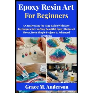 M. Anderson, Grace Epoxy Resin Art for Beginners: A Creative Step-by-Step Guide With Easy Techniques for Crafting Beautiful Epoxy Resin Art Pieces, from Simple Projects to Advanced Creations M. Anderson, Grace Epoxy Resin Art for Beginners: A Creative Step-by-Step Guide With Easy Techniques for Crafting Beautiful Epoxy Resin Art Pieces, from Simple Projects to Advanced Creations