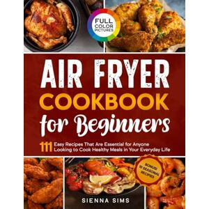 Sims, Sienna Air Fryer Cookbook for Beginners: 111 Easy Recipes That Are Essential for Anyone Looking to Cook Healthy Meals in Your Everyday Sims, Sienna Air Fryer Cookbook for Beginners: 111 Easy Recipes That Are Essential for Anyone Looking to Cook Healthy Meals in Your Everyday