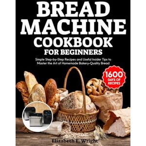 Wright, Elizabeth E. Bread Machine Cookbook for Beginners: Simple Step-by-Step Recipes and Useful Insider Tips to Master the Art of Homemade Bakery-Quality Bread Wright, Elizabeth E. Bread Machine Cookbook for Beginners: Simple Step-by-Step Recipes and Useful Insider Tips to Master the Art of Homemade Bakery-Quality Bread