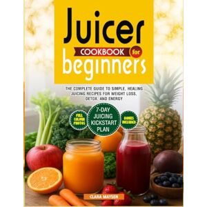 Maysen, Clara Juicer Cookbook for Beginners: The Complete Guide to Simple, Healing Juicing Recipes for Weight Loss, Detox, and Energy. Maysen, Clara Juicer Cookbook for Beginners: The Complete Guide to Simple, Healing Juicing Recipes for Weight Loss, Detox, and Energy.