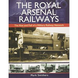 Mark Smithers The Royal Arsenal Railways: The Rise and Fall of a Military Railway Network Mark Smithers The Royal Arsenal Railways: The Rise and Fall of a Military Railway Network