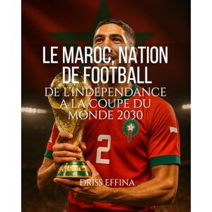 EFFINA, Driss LE MAROC, NATION DE FOOTBALL: DE L’INDEPENDANCE A LA COUPE DU MONDE 2030 EFFINA, Driss LE MAROC, NATION DE FOOTBALL: DE L’INDEPENDANCE A LA COUPE DU MONDE 2030