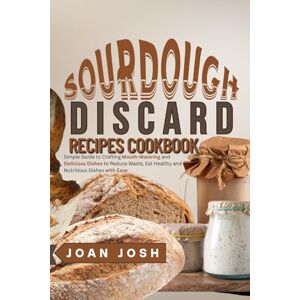 Josh, Joan Sourdough Discard Recipes Cookbook: Simple Guide to Crafting Mouth-Watering and Delicious Dishes to Reduce Waste, Eat Healthy and Nutritious Dishes with Ease Josh, Joan Sourdough Discard Recipes Cookbook: Simple Guide to Crafting Mouth-Watering and Delicious Dishes to Reduce Waste, Eat Healthy and Nutritious Dishes with Ease