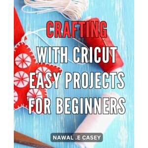 .E Casey, Nawal Crafting with Cricut: Easy Projects for Beginners: Discover the joy of crafting with Cricut: Step-by-step guide to creating impressive DIY projects for beginners .E Casey, Nawal Crafting with Cricut: Easy Projects for Beginners: Discover the joy of crafting with Cricut: Step-by-step guide to creating impressive DIY projects for beginners