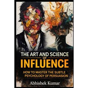 Kumar, Abhishek The Art and Science of Influence: Master Persuasion, Psychology, and Ethical Power in Everyday Life Kumar, Abhishek The Art and Science of Influence: Master Persuasion, Psychology, and Ethical Power in Everyday Life