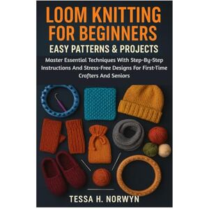 Norwyn, Tessa H. Loom Knitting For Beginners: Easy Patterns & Projects: Master Essential Techniques With Step-By-Step Instructions And Stress-Free Designs For First-Time Crafters And Seniors Norwyn, Tessa H. Loom Knitting For Beginners: Easy Patterns & Projects: Master Essential Techniques With Step-By-Step Instructions And Stress-Free Designs For First-Time Crafters And Seniors