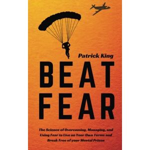 King, Patrick Beat Fear: The Science of Overcoming, Managing, and Using Fear to Live on Your Own Terms and Break Free of your Mental Prison King, Patrick Beat Fear: The Science of Overcoming, Managing, and Using Fear to Live on Your Own Terms and Break Free of your Mental Prison