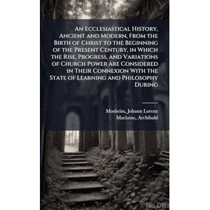 Mosheim, Johann Lorenz An Ecclesiastical History, Ancient and Modern, From the Birth of Christ to the Beginning of the Present Century, in Which the Rise, Progress, and ... the State of Learning and Philosophy During Mosheim, Johann Lorenz An Ecclesiastical History, Ancient and Modern, From the Birth of Christ to the Beginning of the Present Century, in Which the Rise, Progress, and ... the State of Learning and Philosophy During