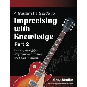 Studley, Greg A Guitarist's Guide to Improvising With Knowledge, Part 2: Scales, Arpeggios, Rhythms and Theory for Lead Guitarists: Volume 2 Studley, Greg A Guitarist's Guide to Improvising With Knowledge, Part 2: Scales, Arpeggios, Rhythms and Theory for Lead Guitarists: Volume 2