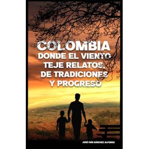 SÁNCHEZ ALFONSO, JOSÉ IVÁN COLOMBIA, DONDE EL VIENTO TEJE RELATOS DE TRADICIONES Y PROGRESO SÁNCHEZ ALFONSO, JOSÉ IVÁN COLOMBIA, DONDE EL VIENTO TEJE RELATOS DE TRADICIONES Y PROGRESO