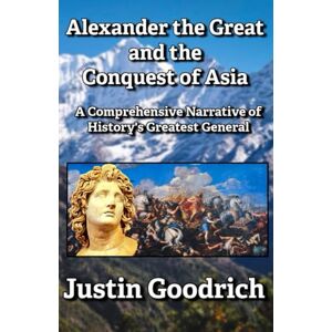 Goodrich, Justin Alexander the Great and the Conquest of Asia: A Comprehensive Narrative of History's Greatest General (History of Greco-Roman Civilization) Goodrich, Justin Alexander the Great and the Conquest of Asia: A Comprehensive Narrative of History's Greatest General (History of Greco-Roman Civilization)