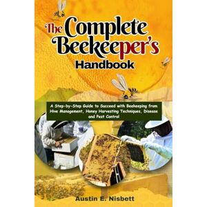 Nisbett, Austin The Complete Beekeeper's Handbook: A Step-by-Step Guide to Succeed with Beekeeping from Hive Management, Honey Harvesting Techniques, Disease and Pest Control Nisbett, Austin The Complete Beekeeper's Handbook: A Step-by-Step Guide to Succeed with Beekeeping from Hive Management, Honey Harvesting Techniques, Disease and Pest Control
