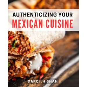 .H Shah, Darci Authenticizing Your Mexican Cuisine: Master the Art of Mexican Cooking with Authentic dishes and Techniques .H Shah, Darci Authenticizing Your Mexican Cuisine: Master the Art of Mexican Cooking with Authentic dishes and Techniques