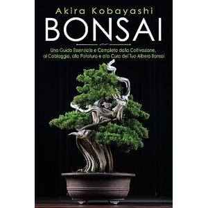 Kobayashi, Akira Bonsai. Una Guida Essenziale e Completa dalla Coltivazione, alla Filatura, alla Potatura e alla Cura del tuo Albero Bonsai Kobayashi, Akira Bonsai. Una Guida Essenziale e Completa dalla Coltivazione, alla Filatura, alla Potatura e alla Cura del tuo Albero Bonsai