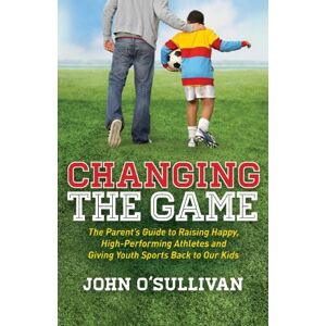 O'Sullivan, John Changing the Game: The Parent's Guide to Raising Happy, High Performing Athletes, and Giving Youth Sports Back to our Kids O'Sullivan, John Changing the Game: The Parent's Guide to Raising Happy, High Performing Athletes, and Giving Youth Sports Back to our Kids