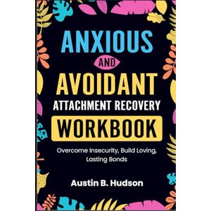 Hudson, Austin B. Anxious and Avoidant Attachment Recovery Workbook: Overcome Insecurity, Build Loving, Lasting Bonds Hudson, Austin B. Anxious and Avoidant Attachment Recovery Workbook: Overcome Insecurity, Build Loving, Lasting Bonds