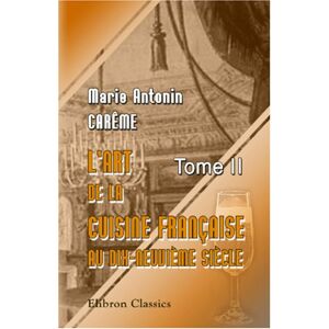 Carême, Marie Antonin L'art de la cuisine française aux dix-neuvième siècle: Traité élémentaire et pratique... Tome 2 Carême, Marie Antonin L'art de la cuisine française aux dix-neuvième siècle: Traité élémentaire et pratique... Tome 2