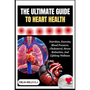 KELLY.C.J, CELIA THE ULTIMATE GUIDE TO HEART HEALTH: Nutrition, Exercise, Blood Pressure, Cholesterol, Stress Reduction, And Lifelong Wellness KELLY.C.J, CELIA THE ULTIMATE GUIDE TO HEART HEALTH: Nutrition, Exercise, Blood Pressure, Cholesterol, Stress Reduction, And Lifelong Wellness