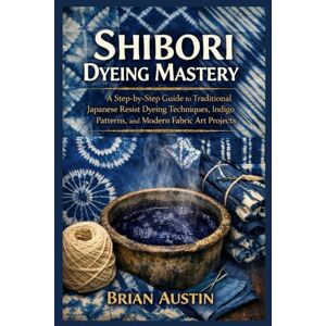 Austin, Brian Shibori Dyeing Mastery: A Step-by-Step Guide to Traditional Japanese Resist Dyeing Techniques, Indigo Patterns, and Modern Fabric Art Projects Austin, Brian Shibori Dyeing Mastery: A Step-by-Step Guide to Traditional Japanese Resist Dyeing Techniques, Indigo Patterns, and Modern Fabric Art Projects