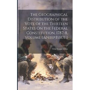 Libby, Orin Grant The Geographical Distribution of the Vote of the Thirteen States On the Federal Constitution, 1787-8, Volume 1, Issue 1 Libby, Orin Grant The Geographical Distribution of the Vote of the Thirteen States On the Federal Constitution, 1787-8, Volume 1, Issue 1
