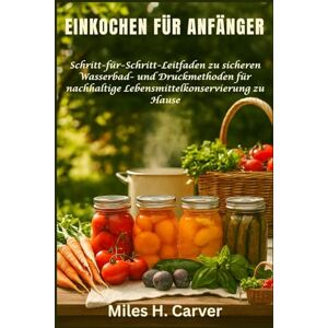 H. Carver, Miles EINKOCHEN FÜR ANFÄNGER: Schritt-für-Schritt-Leitfaden zu sicheren Wasserbad- und Druckmethoden für nachhaltige Lebensmittelkonservierung zu Hause H. Carver, Miles EINKOCHEN FÜR ANFÄNGER: Schritt-für-Schritt-Leitfaden zu sicheren Wasserbad- und Druckmethoden für nachhaltige Lebensmittelkonservierung zu Hause
