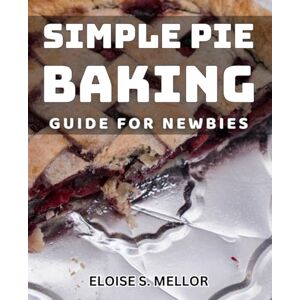 S. Mellor, Eloise Simple Pie Baking Guide for Newbies: Easy Steps to Perfect Pies: A Beginner's Baking Handbook S. Mellor, Eloise Simple Pie Baking Guide for Newbies: Easy Steps to Perfect Pies: A Beginner's Baking Handbook