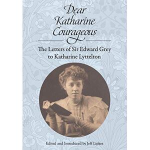 Grey, Edward Dear Katharine Courageous: The Letters of Sir Edward Grey to Katharine Lyttelton Grey, Edward Dear Katharine Courageous: The Letters of Sir Edward Grey to Katharine Lyttelton