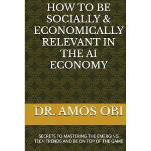 OBI, DR. AMOS HOW TO BE SOCIALLY & ECONOMICALLY RELEVANT IN THE AI ECONOMY: SECRETS TO MASTERING THE EMERGING TECH TRENDS AND BE ON TOP OF THE GAME (AI SURVIVAL STRATEGIES) OBI, DR. AMOS HOW TO BE SOCIALLY & ECONOMICALLY RELEVANT IN THE AI ECONOMY: SECRETS TO MASTERING THE EMERGING TECH TRENDS AND BE ON TOP OF THE GAME (AI SURVIVAL STRATEGIES)